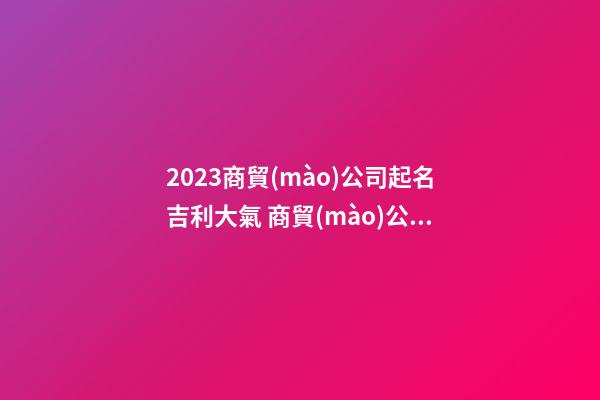 2023商貿(mào)公司起名吉利大氣 商貿(mào)公司起名大全-第1張-公司起名-玄機(jī)派